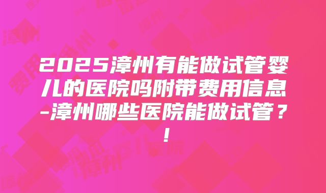 2025漳州有能做试管婴儿的医院吗附带费用信息-漳州哪些医院能做试管？！