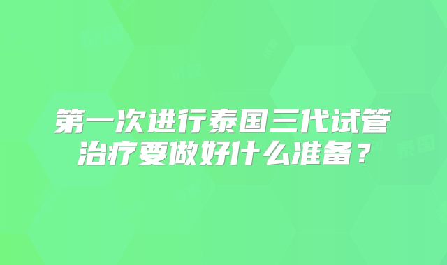 第一次进行泰国三代试管治疗要做好什么准备？