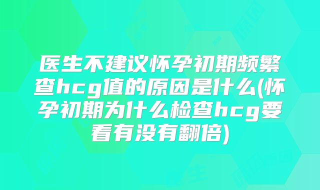 医生不建议怀孕初期频繁查hcg值的原因是什么(怀孕初期为什么检查hcg要看有没有翻倍)