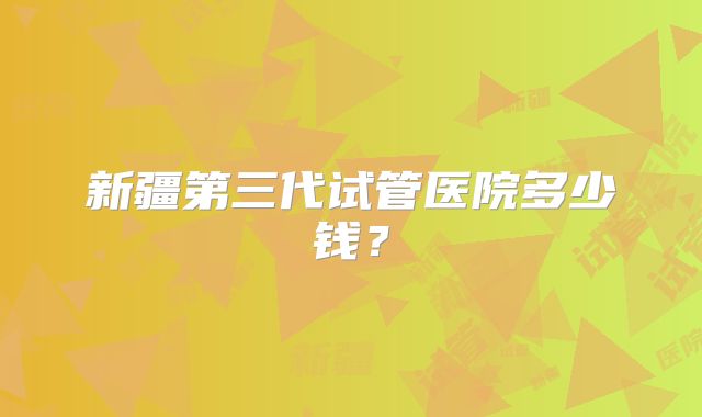 新疆第三代试管医院多少钱?