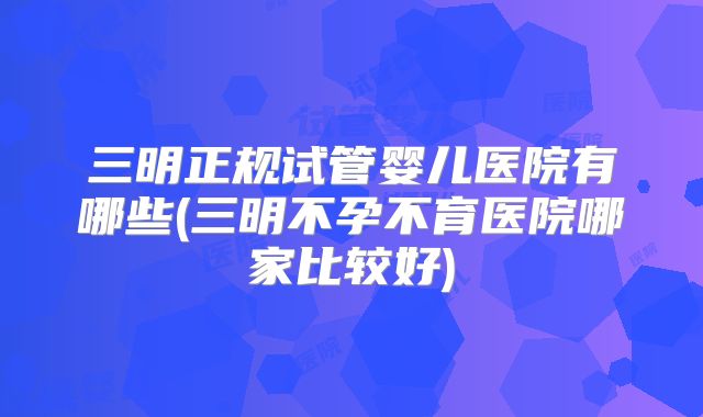 三明正规试管婴儿医院有哪些(三明不孕不育医院哪家比较好)