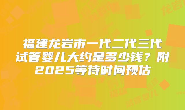 福建龙岩市一代二代三代试管婴儿大约是多少钱?附2025等待时间预估