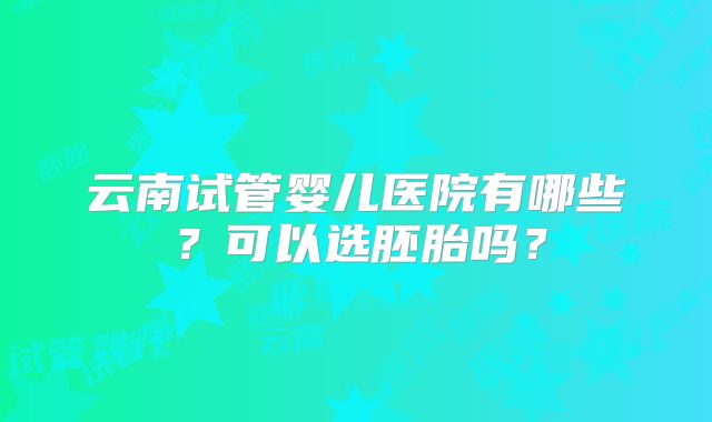 云南试管婴儿医院有哪些？可以选胚胎吗？