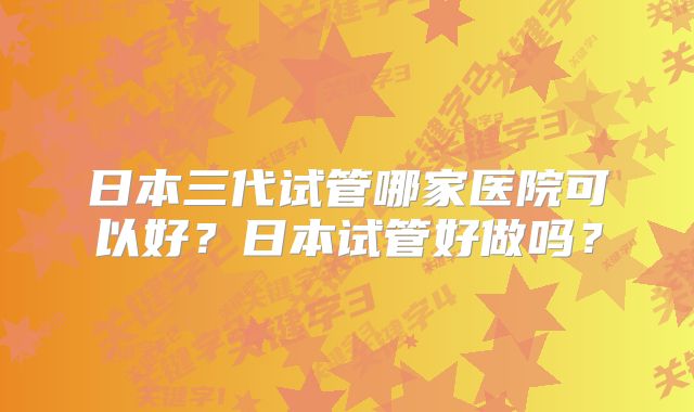 日本三代试管哪家医院可以好?日本试管好做吗?