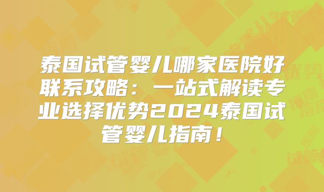 泰国试管婴儿哪家医院好联系攻略：一站式解读专业选择优势2024泰国试管婴儿指南！
