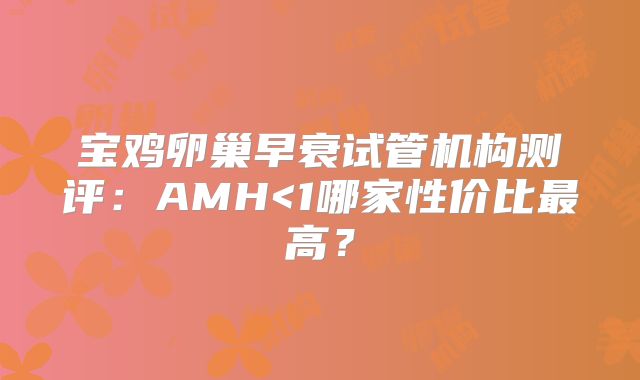 宝鸡卵巢早衰试管机构测评:AMH<1哪家性价比最高?