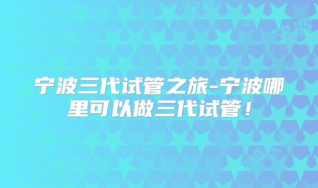 宁波三代试管之旅-宁波哪里可以做三代试管！