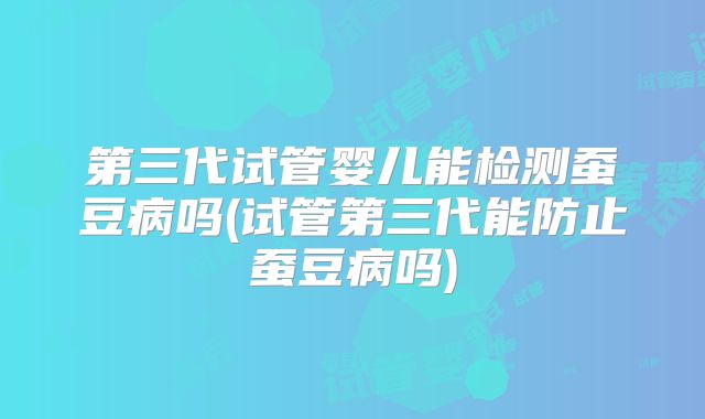 第三代试管婴儿能检测蚕豆病吗(试管第三代能防止蚕豆病吗)