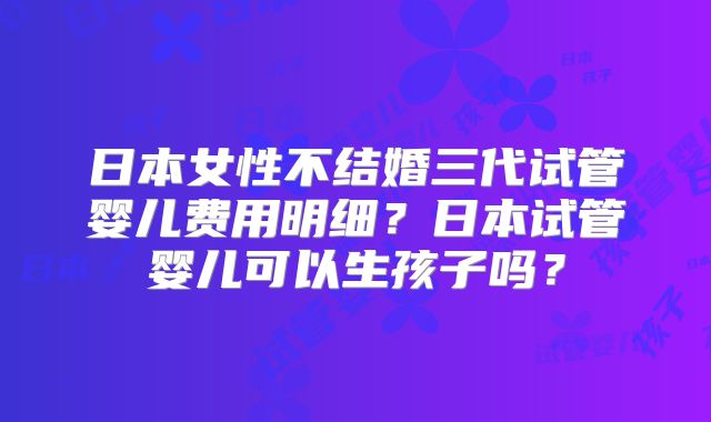 日本女性不结婚三代试管婴儿费用明细？日本试管婴儿可以生孩子吗？
