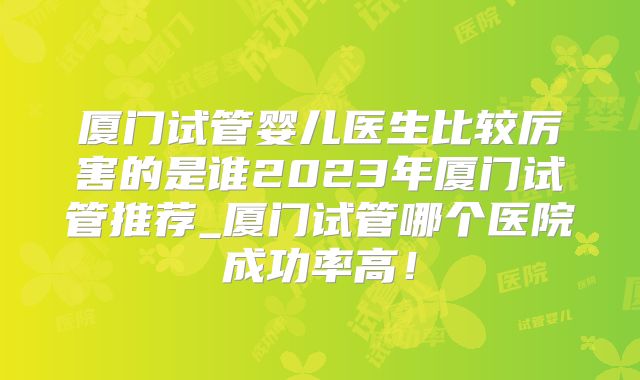 厦门试管婴儿医生比较厉害的是谁2023年厦门试管推荐_厦门试管哪个医院成功率高！