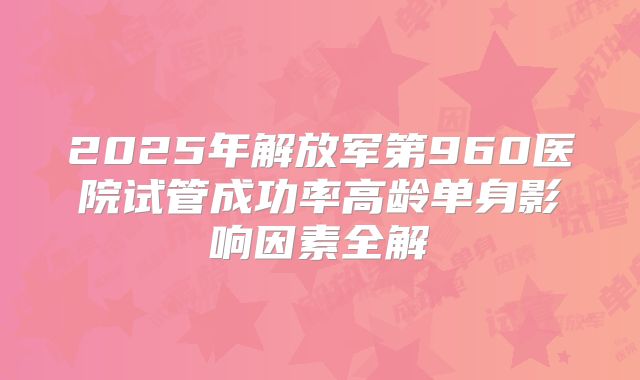 2025年解放军第960医院试管成功率高龄单身影响因素全解