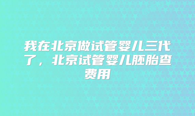 我在北京做试管婴儿三代了,北京试管婴儿胚胎查费用