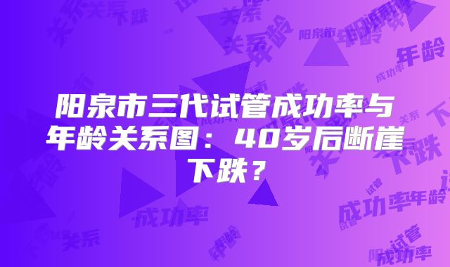阳泉市三代试管成功率与年龄关系图：40岁后断崖下跌？