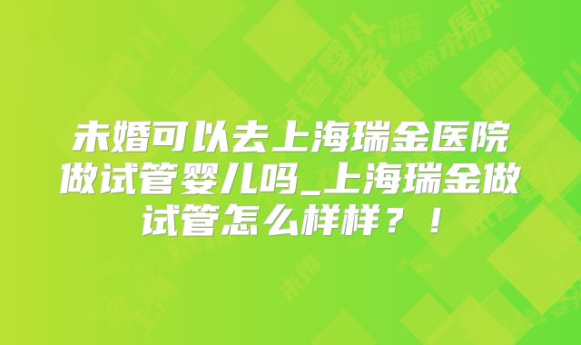 未婚可以去上海瑞金医院做试管婴儿吗_上海瑞金做试管怎么样样?!