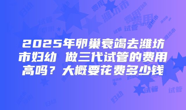 2025年卵巢衰竭去潍坊市妇幼 做三代试管的费用高吗？大概要花费多少钱