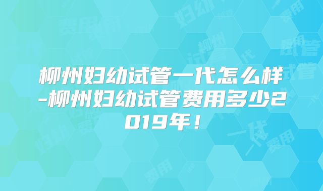 柳州妇幼试管一代怎么样-柳州妇幼试管费用多少2019年！