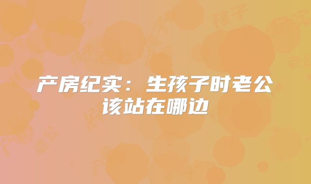 产房纪实:生孩子时老公该站在哪边
