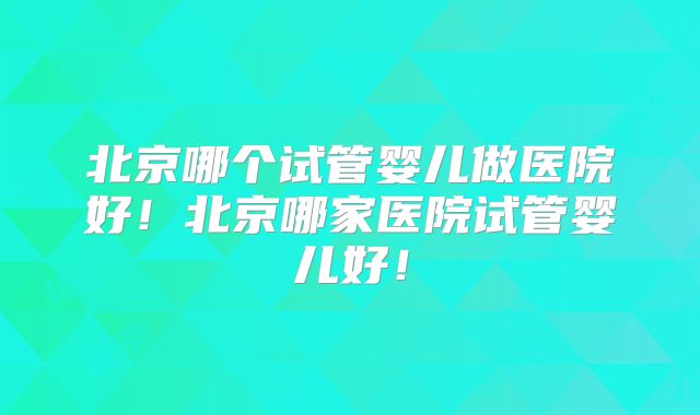 北京哪个试管婴儿做医院好!北京哪家医院试管婴儿好!