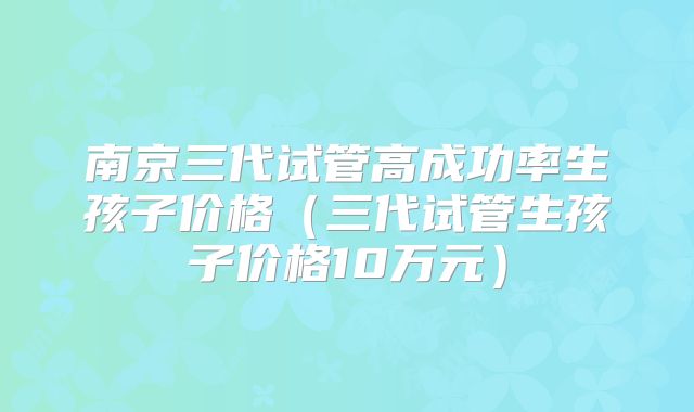 南京三代试管高成功率生孩子价格（三代试管生孩子价格10万元）