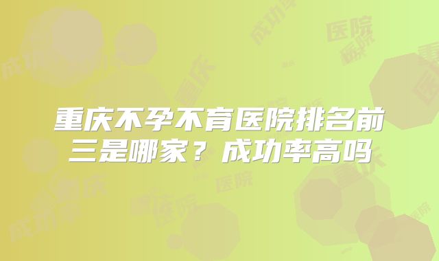重庆不孕不育医院排名前三是哪家？成功率高吗
