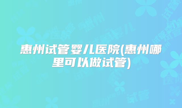 惠州试管婴儿医院(惠州哪里可以做试管)