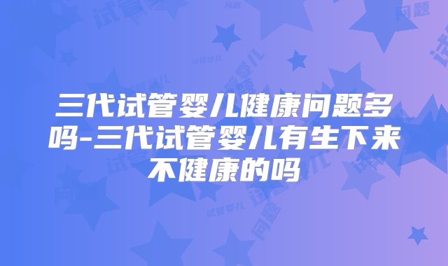 三代试管婴儿健康问题多吗-三代试管婴儿有生下来不健康的吗