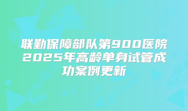 联勤保障部队第900医院2025年高龄单身试管成功案例更新