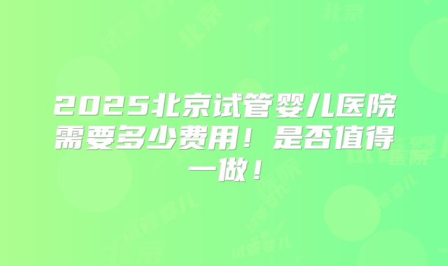 2025北京试管婴儿医院需要多少费用!是否值得一做!