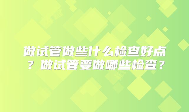 做试管做些什么检查好点？做试管要做哪些检查？