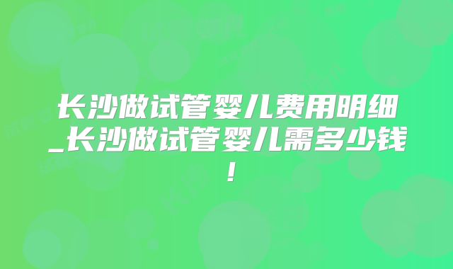 长沙做试管婴儿费用明细_长沙做试管婴儿需多少钱！