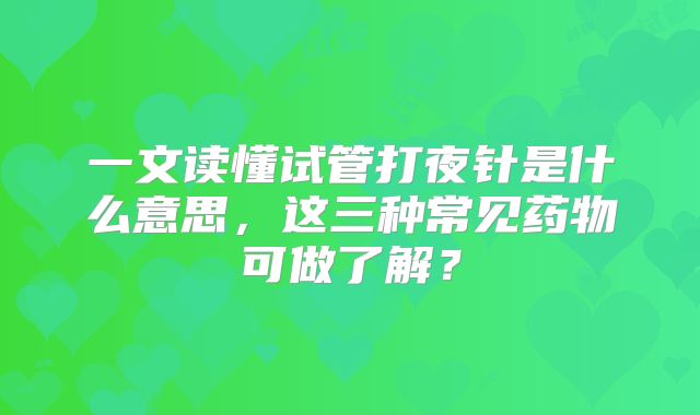 一文读懂试管打夜针是什么意思，这三种常见药物可做了解？