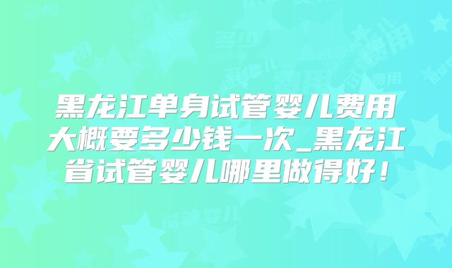 黑龙江单身试管婴儿费用大概要多少钱一次_黑龙江省试管婴儿哪里做得好!