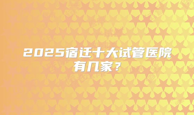 2025宿迁十大试管医院有几家?