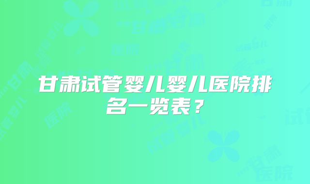 甘肃试管婴儿婴儿医院排名一览表？