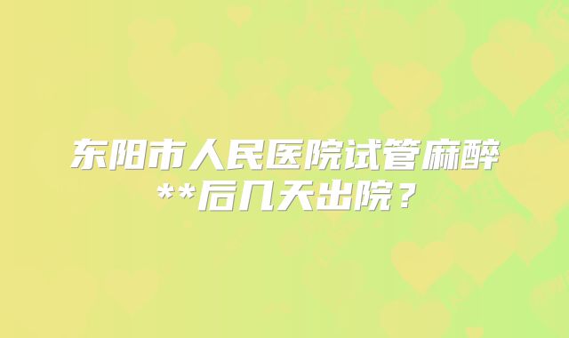 东阳市人民医院试管麻醉**后几天出院?