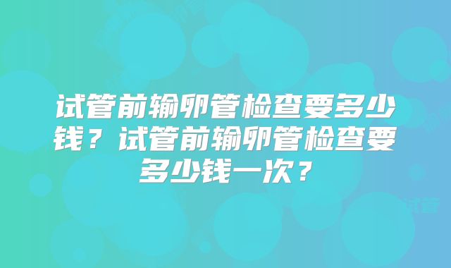 试管前输卵管检查要多少钱？试管前输卵管检查要多少钱一次？
