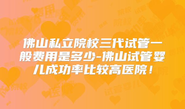 佛山私立院校三代试管一般费用是多少-佛山试管婴儿成功率比较高医院！