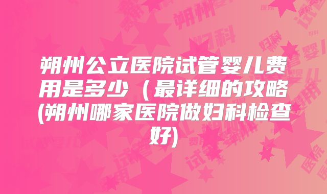 朔州公立医院试管婴儿费用是多少(最详细的攻略(朔州哪家医院做妇科检查好)