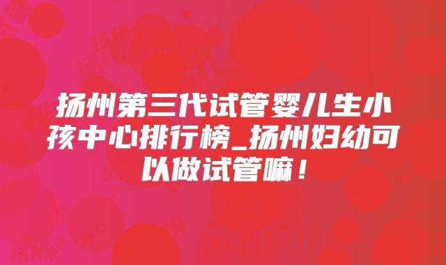 扬州第三代试管婴儿生小孩中心排行榜_扬州妇幼可以做试管嘛!