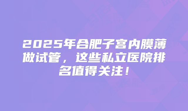 2025年合肥子宫内膜薄做试管,这些私立医院排名值得关注!