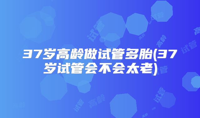 37岁高龄做试管多胎(37岁试管会不会太老)