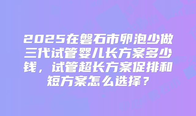2025在磐石市卵泡少做三代试管婴儿长方案多少钱,试管超长方案促排和短方案怎么选择?