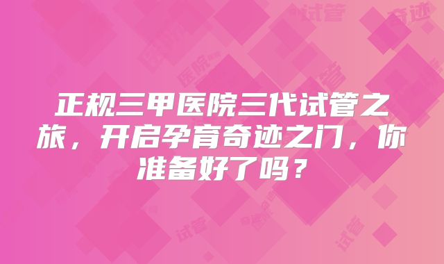 正规三甲医院三代试管之旅，开启孕育奇迹之门，你准备好了吗？