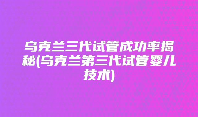 乌克兰三代试管成功率揭秘(乌克兰第三代试管婴儿技术)