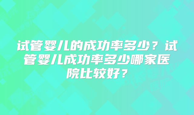 试管婴儿的成功率多少？试管婴儿成功率多少哪家医院比较好？