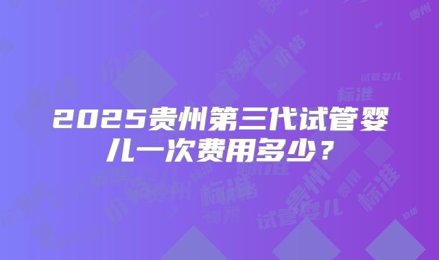 2025贵州第三代试管婴儿一次费用多少？