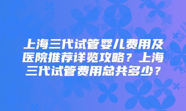 上海三代试管婴儿费用及医院推荐详览攻略?上海三代试管费用总共多少?