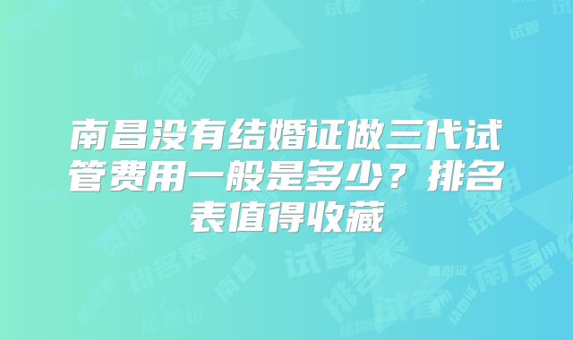 南昌没有结婚证做三代试管费用一般是多少？排名表值得收藏