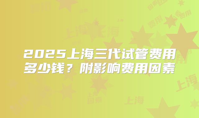 2025上海三代试管费用多少钱?附影响费用因素