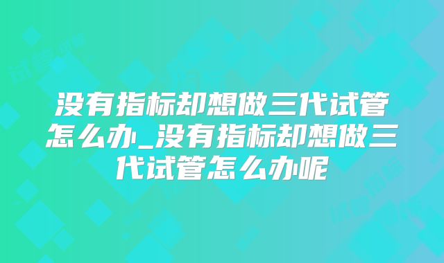 没有指标却想做三代试管怎么办_没有指标却想做三代试管怎么办呢